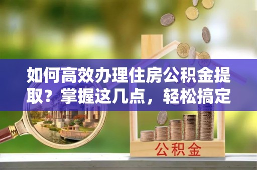 婺源如何高效办理住房公积金提取？掌握这几点，轻松搞定！