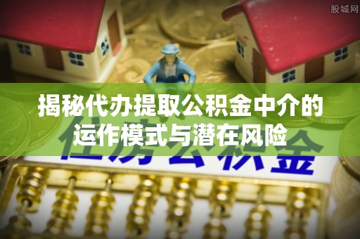 婺源揭秘代办提取公积金中介的运作模式与潜在风险