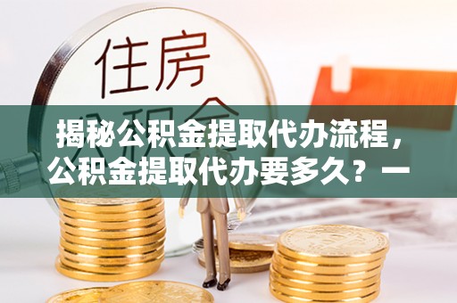 婺源揭秘公积金提取代办流程，公积金提取代办要多久？一文读懂