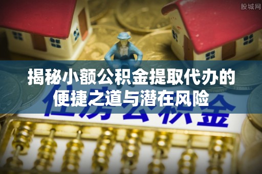 婺源揭秘小额公积金提取代办的便捷之道与潜在风险