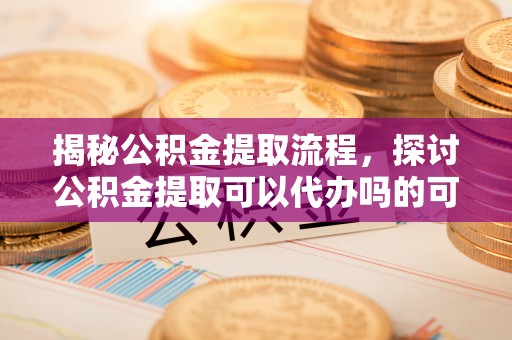 婺源揭秘公积金提取流程，探讨公积金提取可以代办吗的可行性与注意事项
